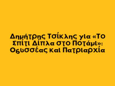 Δημήτρης Τσίκλης για «Το Σπίτι Δίπλα στο Ποτάμι»: Οδυσσέας και Πατριαρχία