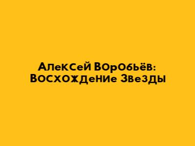 Алексей Воробьёв: Восхождение Звезды