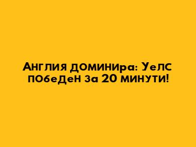 Англия доминира: Уелс победен за 20 минути!