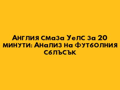 Англия смаза Уелс за 20 минути: Анализ на футболния сблъсък