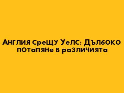 Англия срещу Уелс: Дълбоко потапяне в различията