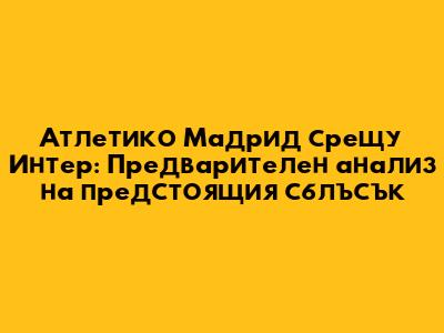 Атлетико Мадрид срещу Интер: Предварителен анализ на предстоящия сблъсък