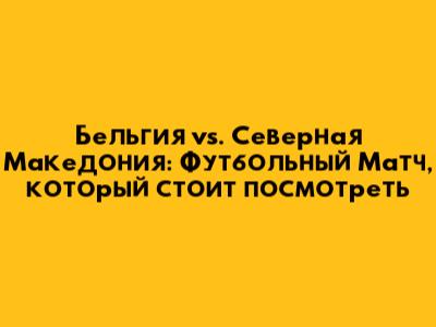 Бельгия vs. Северная Македония: Футбольный Матч, который стоит посмотреть