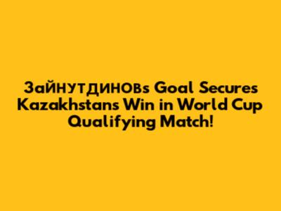 Зайнутдинов's Goal Secures Kazakhstan's Win in World Cup Qualifying Match!