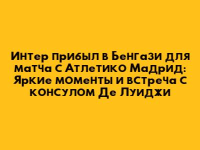 Интер прибыл в Бенгази для матча с Атлетико Мадрид: Яркие моменты и встреча с консулом Де Луиджи
