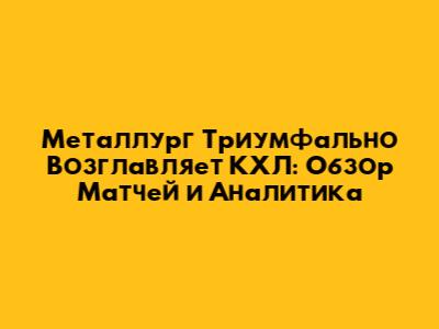 Металлург Триумфально Возглавляет КХЛ: Обзор Матчей и Аналитика