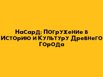 Насард: Погружение в Историю и Культуру Древнего Города