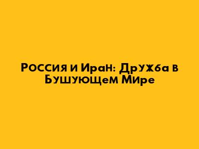 Россия и Иран: Дружба в Бушующем Мире