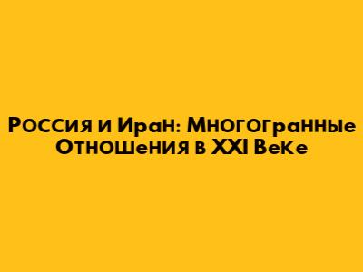 Россия и Иран: Многогранные Отношения в XXI Веке