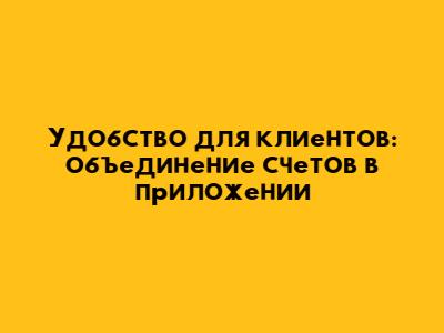 Удобство для клиентов: объединение счетов в приложении