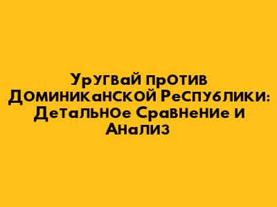 Уругвай против Доминиканской Республики: Детальное Сравнение и Анализ