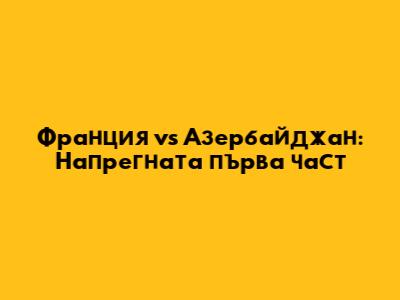 Франция vs Азербайджан: Напрегната първа част