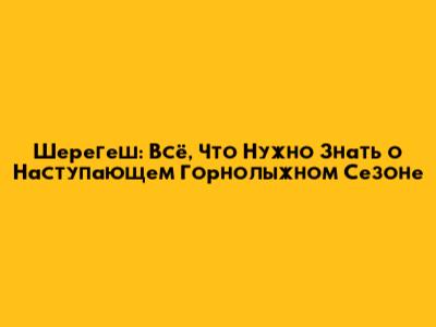 Шерегеш: Всё, Что Нужно Знать о Наступающем Горнолыжном Сезоне