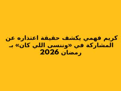 كريم فهمي يكشف حقيقة اعتذاره عن المشاركة في «وننسى اللي كان» بـ رمضان 2026