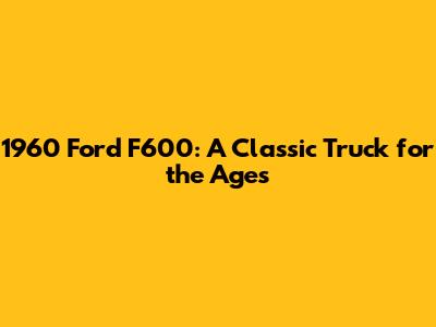 1960 Ford F600: A Classic Truck for the Ages