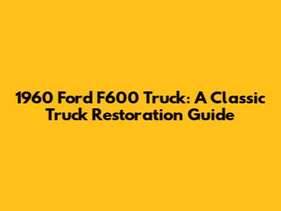 1960 Ford F600 Truck: A Classic Truck Restoration Guide