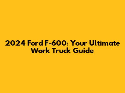 2024 Ford F-600: Your Ultimate Work Truck Guide