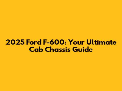 2025 Ford F-600: Your Ultimate Cab Chassis Guide