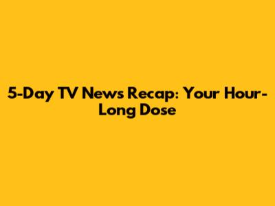 5-Day TV News Recap: Your Hour-Long Dose