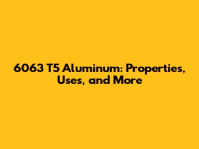 6063 T5 Aluminum: Properties, Uses, and More