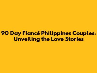 90 Day Fiancé Philippines Couples: Unveiling the Love Stories