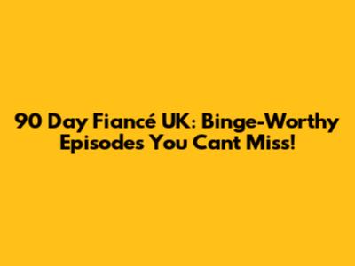 90 Day Fiancé UK: Binge-Worthy Episodes You Can't Miss!