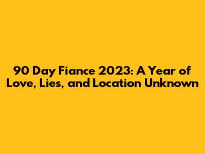 90 Day Fiance 2023: A Year of Love, Lies, and Location Unknown