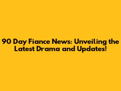 90 Day Fiance News: Unveiling the Latest Drama and Updates!