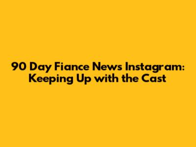 90 Day Fiance News Instagram: Keeping Up with the Cast