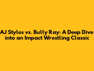 AJ Styles vs. Bully Ray: A Deep Dive into an Impact Wrestling Classic
