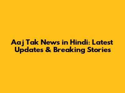 Aaj Tak News in Hindi: Latest Updates & Breaking Stories