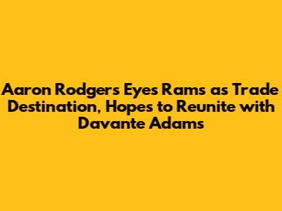 Aaron Rodgers Eyes Rams as Trade Destination, Hopes to Reunite with Davante Adams