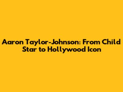 Aaron Taylor-Johnson: From Child Star to Hollywood Icon