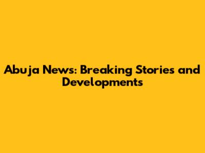 Abuja News: Breaking Stories and Developments