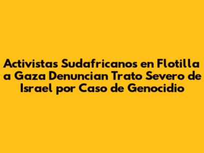 Activistas Sudafricanos en Flotilla a Gaza Denuncian Trato Severo de Israel por Caso de Genocidio