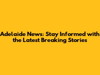 Adelaide News: Stay Informed with the Latest Breaking Stories