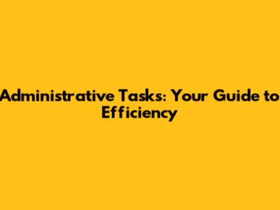 Administrative Tasks: Your Guide to Efficiency