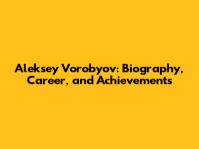 Aleksey Vorobyov: Biography, Career, and Achievements