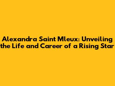 Alexandra Saint Mleux: Unveiling the Life and Career of a Rising Star