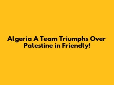 Algeria A' Team Triumphs Over Palestine in Friendly!
