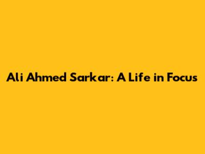 Ali Ahmed Sarkar: A Life in Focus
