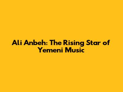 Ali Anbeh: The Rising Star of Yemeni Music