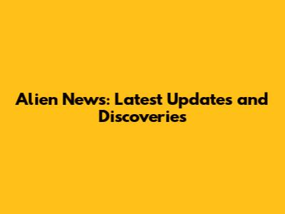 Alien News: Latest Updates and Discoveries