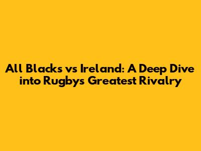 All Blacks vs Ireland: A Deep Dive into Rugby's Greatest Rivalry