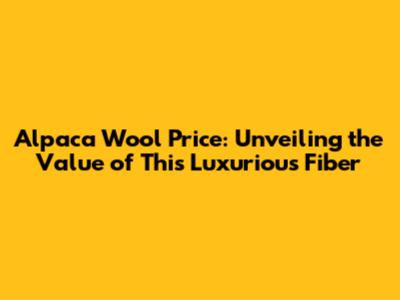 Alpaca Wool Price: Unveiling the Value of This Luxurious Fiber