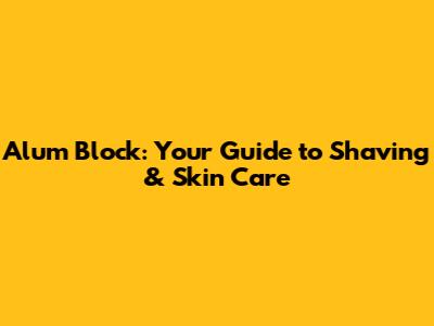 Alum Block: Your Guide to Shaving & Skin Care