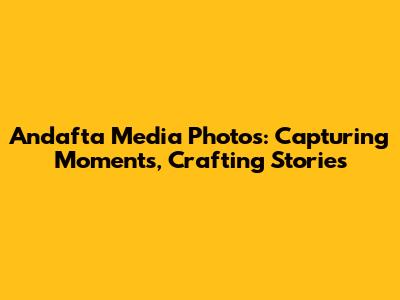 Andafta Media Photos: Capturing Moments, Crafting Stories