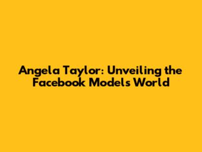 Angela Taylor: Unveiling the Facebook Model's World