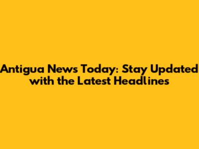 Antigua News Today: Stay Updated with the Latest Headlines