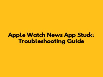 Apple Watch News App Stuck: Troubleshooting Guide